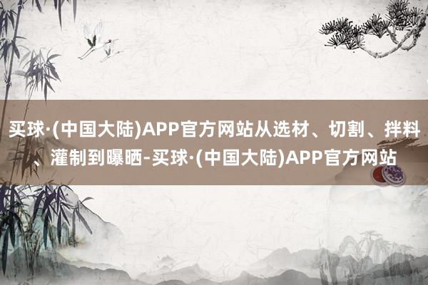 买球·(中国大陆)APP官方网站从选材、切割、拌料、灌制到曝晒-买球·(中国大陆)APP官方网站