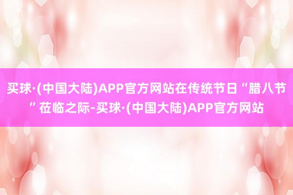 买球·(中国大陆)APP官方网站在传统节日“腊八节”莅临之际-买球·(中国大陆)APP官方网站