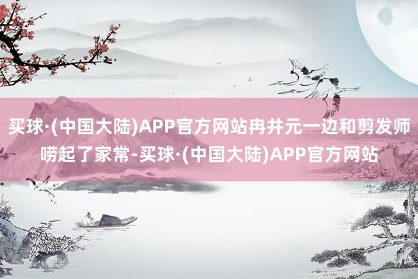 买球·(中国大陆)APP官方网站冉井元一边和剪发师唠起了家常-买球·(中国大陆)APP官方网站