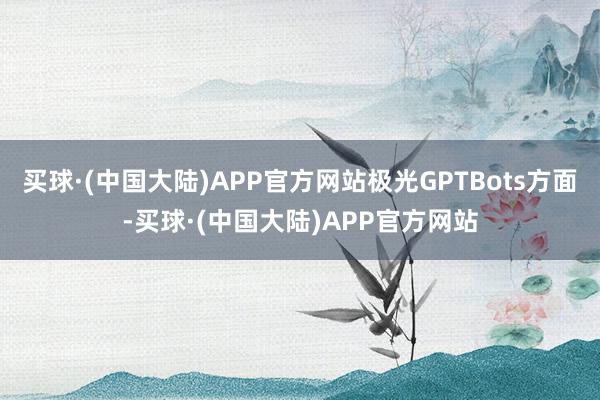 买球·(中国大陆)APP官方网站极光GPTBots方面-买球·(中国大陆)APP官方网站