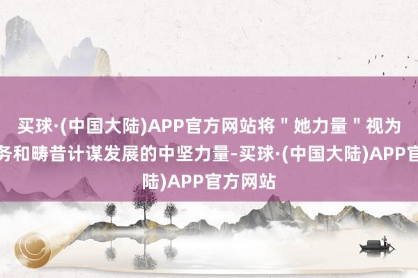 买球·(中国大陆)APP官方网站将＂她力量＂视为公司业务和畴昔计谋发展的中坚力量-买球·(中国大陆)APP官方网站