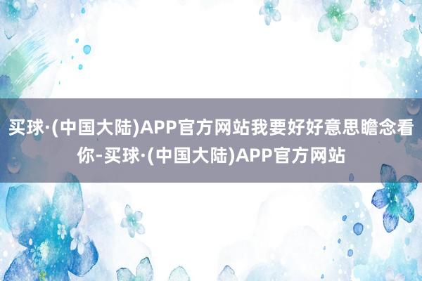 买球·(中国大陆)APP官方网站我要好好意思瞻念看你-买球·(中国大陆)APP官方网站