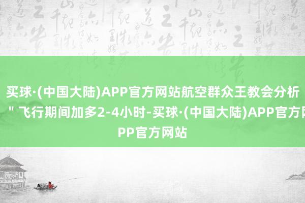 买球·(中国大陆)APP官方网站航空群众王教会分析说：＂飞行期间加多2-4小时-买球·(中国大陆)APP官方网站