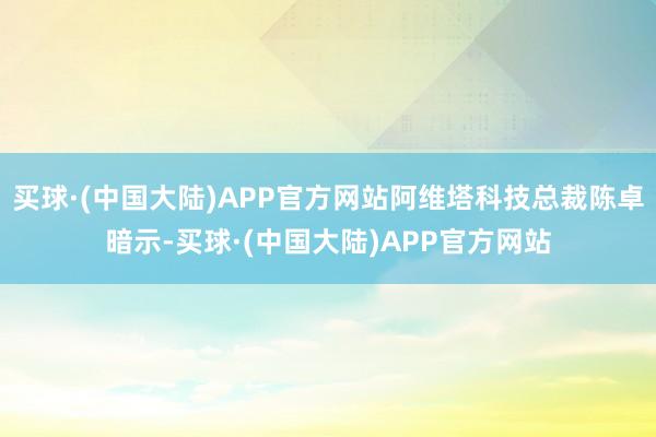 买球·(中国大陆)APP官方网站阿维塔科技总裁陈卓暗示-买球·(中国大陆)APP官方网站