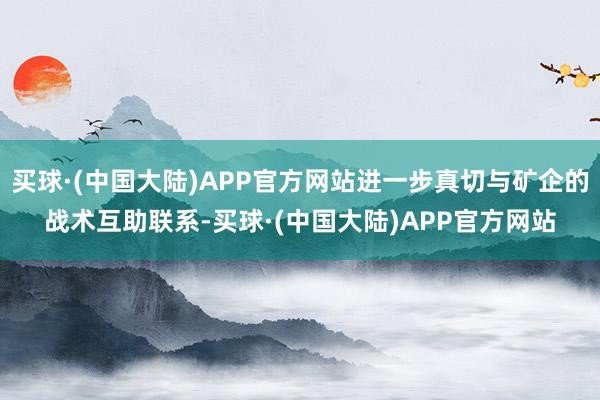 买球·(中国大陆)APP官方网站进一步真切与矿企的战术互助联系-买球·(中国大陆)APP官方网站