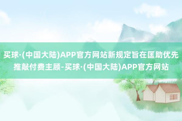 买球·(中国大陆)APP官方网站新规定旨在匡助优先推敲付费主顾-买球·(中国大陆)APP官方网站