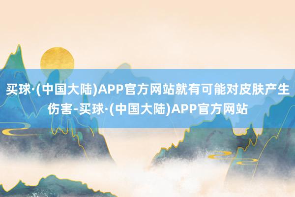 买球·(中国大陆)APP官方网站就有可能对皮肤产生伤害-买球·(中国大陆)APP官方网站