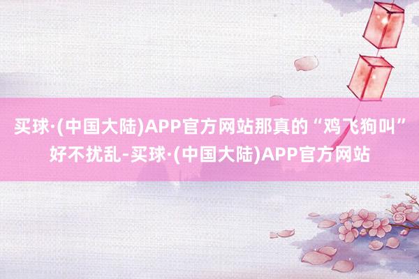 买球·(中国大陆)APP官方网站那真的“鸡飞狗叫”好不扰乱-买球·(中国大陆)APP官方网站