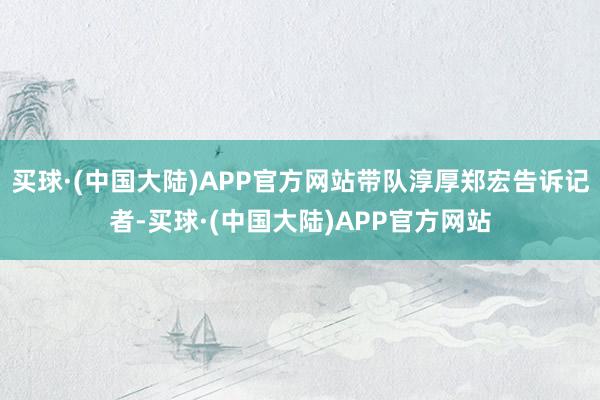 买球·(中国大陆)APP官方网站带队淳厚郑宏告诉记者-买球·(中国大陆)APP官方网站