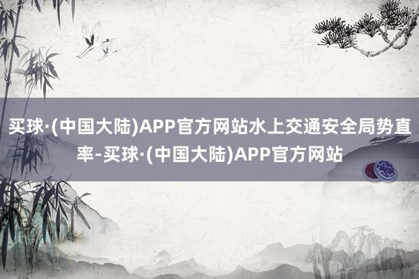 买球·(中国大陆)APP官方网站水上交通安全局势直率-买球·(中国大陆)APP官方网站