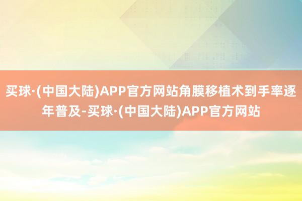 买球·(中国大陆)APP官方网站角膜移植术到手率逐年普及-买球·(中国大陆)APP官方网站