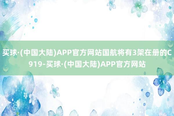 买球·(中国大陆)APP官方网站国航将有3架在册的C919-买球·(中国大陆)APP官方网站