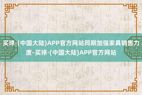 买球·(中国大陆)APP官方网站同期加强家具销售力度-买球·(中国大陆)APP官方网站