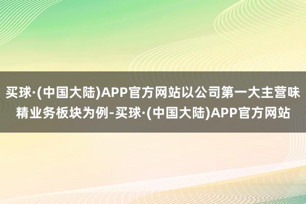 买球·(中国大陆)APP官方网站以公司第一大主营味精业务板块为例-买球·(中国大陆)APP官方网站