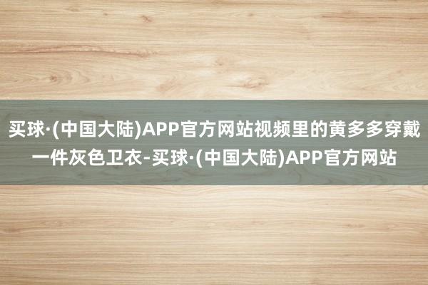 买球·(中国大陆)APP官方网站视频里的黄多多穿戴一件灰色卫衣-买球·(中国大陆)APP官方网站