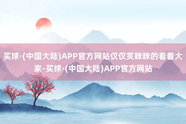 买球·(中国大陆)APP官方网站仅仅笑眯眯的看着大家-买球·(中国大陆)APP官方网站