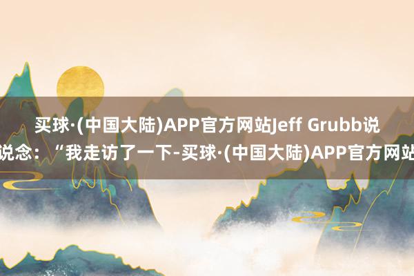 买球·(中国大陆)APP官方网站Jeff Grubb说说念：“我走访了一下-买球·(中国大陆)APP官方网站