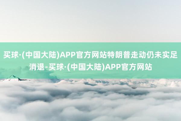 买球·(中国大陆)APP官方网站特朗普走动仍未实足消退-买球·(中国大陆)APP官方网站