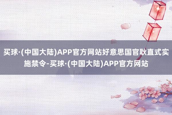 买球·(中国大陆)APP官方网站好意思国官耿直式实施禁令-买球·(中国大陆)APP官方网站