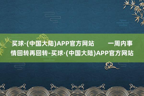 买球·(中国大陆)APP官方网站        一周内事情回转再回转-买球·(中国大陆)APP官方网站