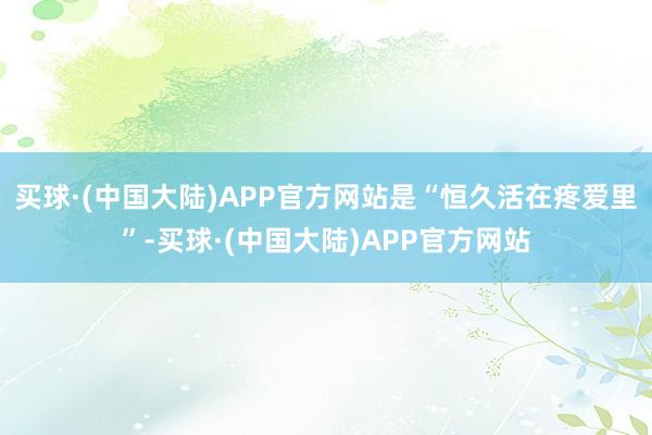 买球·(中国大陆)APP官方网站是“恒久活在疼爱里”-买球·(中国大陆)APP官方网站