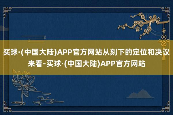 买球·(中国大陆)APP官方网站从刻下的定位和决议来看-买球·(中国大陆)APP官方网站