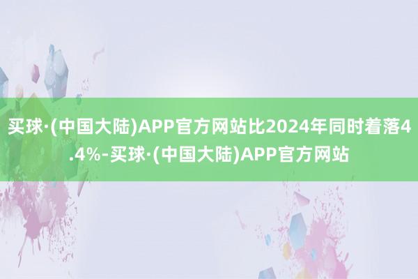 买球·(中国大陆)APP官方网站比2024年同时着落4.4%-买球·(中国大陆)APP官方网站