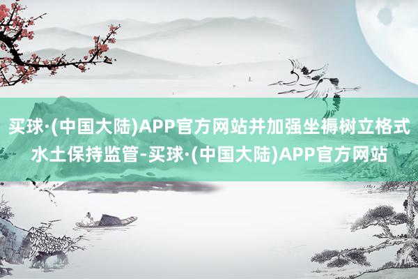 买球·(中国大陆)APP官方网站并加强坐褥树立格式水土保持监管-买球·(中国大陆)APP官方网站