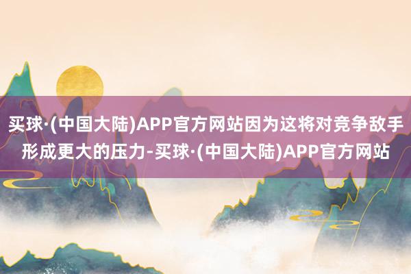 买球·(中国大陆)APP官方网站因为这将对竞争敌手形成更大的压力-买球·(中国大陆)APP官方网站