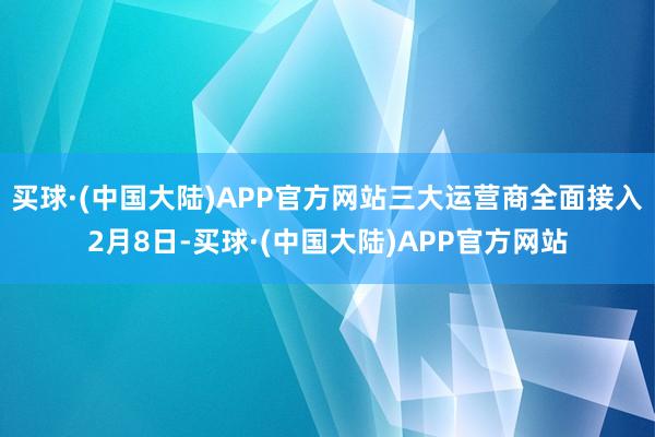 买球·(中国大陆)APP官方网站　　三大运营商全面接入　　2月8日-买球·(中国大陆)APP官方网站