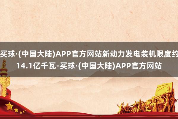 买球·(中国大陆)APP官方网站新动力发电装机限度约14.1亿千瓦-买球·(中国大陆)APP官方网站