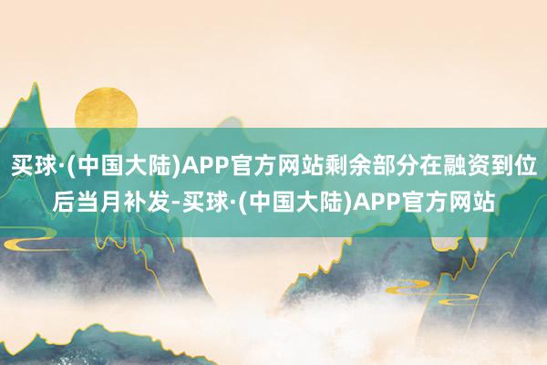 买球·(中国大陆)APP官方网站剩余部分在融资到位后当月补发-买球·(中国大陆)APP官方网站