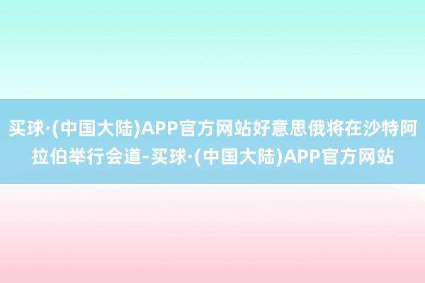 买球·(中国大陆)APP官方网站好意思俄将在沙特阿拉伯举行会道-买球·(中国大陆)APP官方网站