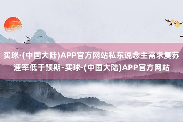 买球·(中国大陆)APP官方网站私东说念主需求复苏速率低于预期-买球·(中国大陆)APP官方网站