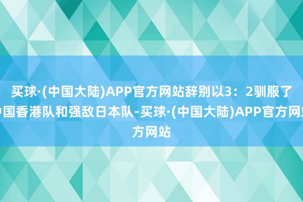 买球·(中国大陆)APP官方网站辞别以3：2驯服了中国香港队和强敌日本队-买球·(中国大陆)APP官方网站