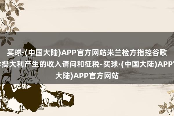 买球·(中国大陆)APP官方网站米兰检方指控谷歌莫得为珍摄大利产生的收入请问和征税-买球·(中国大陆)APP官方网站