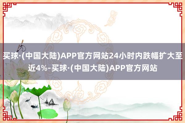 买球·(中国大陆)APP官方网站24小时内跌幅扩大至近4%-买球·(中国大陆)APP官方网站