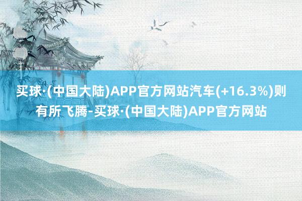 买球·(中国大陆)APP官方网站汽车(+16.3%)则有所飞腾-买球·(中国大陆)APP官方网站