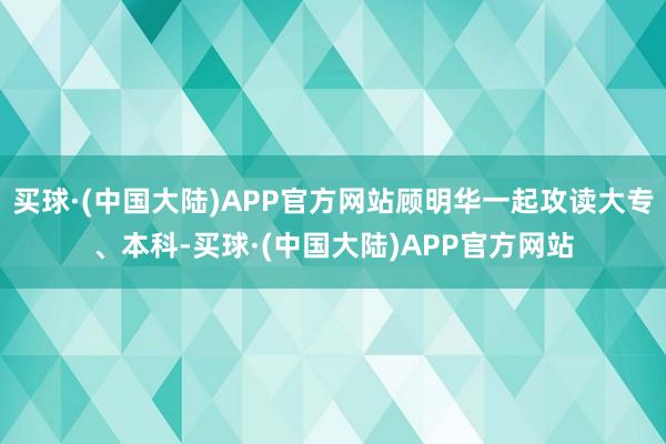 买球·(中国大陆)APP官方网站顾明华一起攻读大专、本科-买球·(中国大陆)APP官方网站