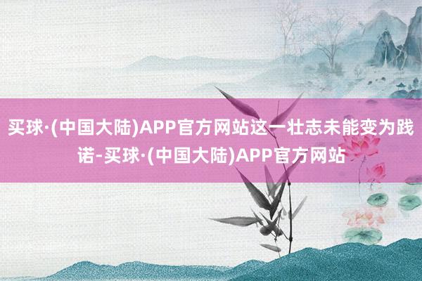 买球·(中国大陆)APP官方网站这一壮志未能变为践诺-买球·(中国大陆)APP官方网站